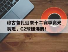 穆古鲁扎迎来十二赛季高光表现，G2球迷沸腾！的简单介绍